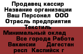 Продавец-кассир › Название организации ­ Ваш Персонал, ООО › Отрасль предприятия ­ Текстиль › Минимальный оклад ­ 19 000 - Все города Работа » Вакансии   . Дагестан респ.,Каспийск г.